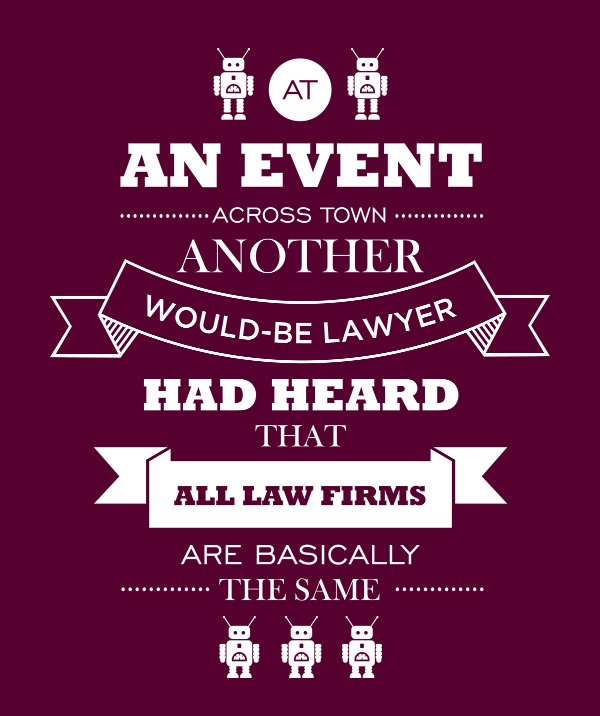At an event across town, another would-be lawyer had heard that all law firms are basically the same